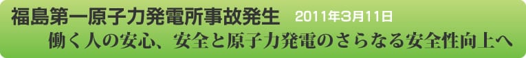 福島第一原子力発電所事故発生 2011年３月11日
働く人の安心、安全と原子力発電のさらなる安全性向上へ