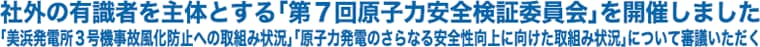 社外の有識者を主体とする「第７回原子力安全検証委員会」を開催しました
「美浜発電所３号機事故風化防止への取組み状況」「原子力発電のさらなる安全性向上に向けた取組み状況」について審議いただく
