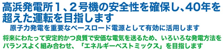 高浜発電所１、２号機の安全性を確保し、40年を超えた運転を目指します　原子力発電を重要なベースロード電源として有効に活用します　将来にわたって安定的かつ良質で安価な電気を送るため、いろいろな発電方法をバランスよく組み合わせ、「エネルギーベストミックス」を目指します