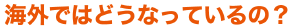 海外ではどうなっているの？