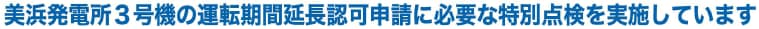 美浜発電所３号機の運転期間延長認可申請に必要な特別点検を実施しています