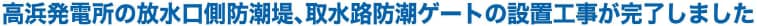 高浜発電所の放水口側防潮堤、取水路防潮ゲートの設置工事が完了しました