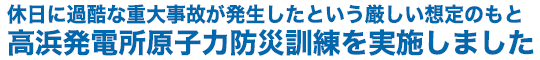 休日に過酷な重大事故が発生したという厳しい想定のもと高浜発電所原子力防災訓練を実施しました