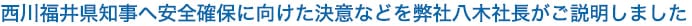 西川福井県知事へ安全確保に向けた決意などを弊社八木社長がご説明しました