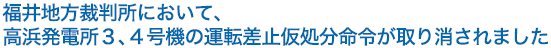 福井地方裁判所において、高浜発電所３、４号機の運転差止仮処分命令が取り消されました