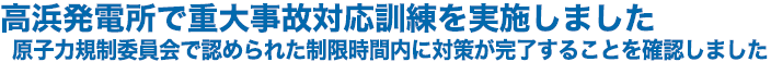 高浜発電所で重大事故対応訓練を実施しました　原子力規制委員会で認められた制限時間内に対策が完了することを確認しました