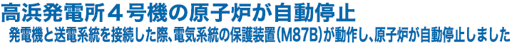 高浜発電所４号機の原子炉が自動停止　発電機と送電系統を接続した際、電気系統の保護装置（M87B）が動作し、原子炉が自動停止しました