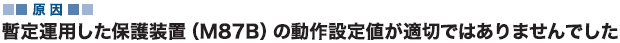 原因 暫定運用した保護装置（M87B）の動作設定値が適切ではありませんでした