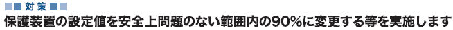 対策 保護装置の設定値を安全上問題のない範囲内の90％に変更する等を実施します