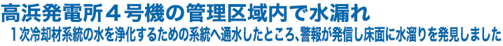 高浜発電所４号機の管理区域内で水漏れ　１次冷却材系統の水を浄化するための系統へ通水したところ、警報が発信し床面に水溜りを発見しました