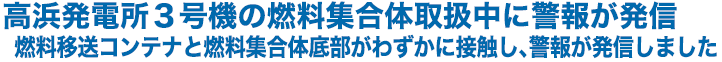 高浜発電所３号機の燃料集合体取扱中に警報が発信　燃料移送コンテナと燃料集合体底部がわずかに接触し、警報が発信しました