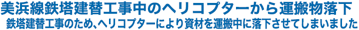 美浜線鉄塔建替工事中のヘリコプターから運搬物落下　鉄塔建替工事のため、ヘリコプターにより資材を運搬中に落下させてしまいました