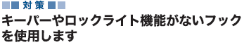 対策 キーパーやロックライト機能がないフックを使用します