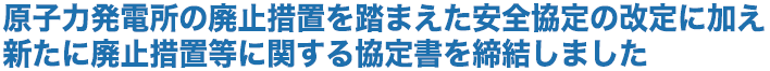 原子力発電所の廃止措置を踏まえた安全協定の改定に加え新たに廃止措置等に関する協定書を締結しました