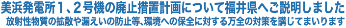 美浜発電所１、２号機の廃止措置計画について福井県へご説明しました 放射性物質の拡散や漏えいの防止等、環境への保全に対する万全の対策を講じてまいります