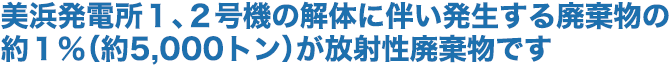 美浜発電所１、２号機の解体に伴い発生する廃棄物の約１％（約5,000トン）が放射性廃棄物です