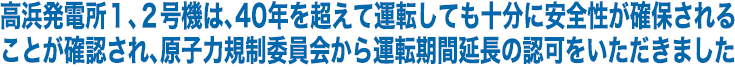 高浜発電所１、２号機は、40年を超えて運転しても十分に安全性が確保されることが確認され、原子力規制委員会から運転期間延長の認可をいただきました