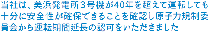 当社は、美浜発電所３号機が40年を超えて運転しても十分に安全性が確保できることを確認し原子力規制委員会から運転期間延長の認可をいただきました