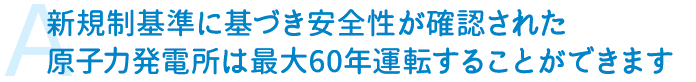 A　新規制基準に基づき安全性が確認された原子力発電所は最大60年運転することができます