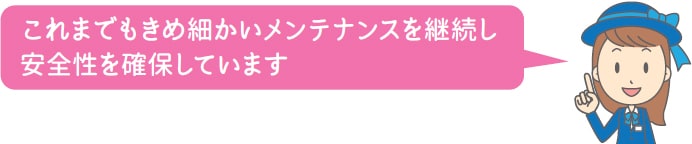 これまでもきめ細かいメンテナンスを継続し安全性を確保しています