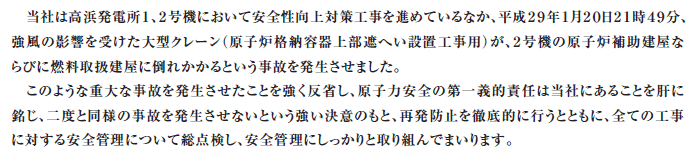 当社は高浜発電所１、２号機において安全性向上対策工事を進めているなか、平成29年1月20日21時49分、強風の影響を受けた大型クレーン（原子炉格納容器上部遮へい設置工事用）が、２号機の原子炉補助建屋ならびに燃料取扱建屋に倒れかかるという事故を発生させました。このような重大な事故を発生させたことを強く反省し、原子力安全の第一義的責任は当社にあることを肝に銘じ、二度と同様の事故を発生させないという強い決意のもと、再発防止を徹底的に行うとともに、全ての工事に対する安全管理について総点検し、安全管理にしっかりと取り組んでまいります。