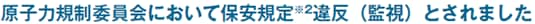 原子力規制委員会において保安規定※2違反（監視）とされました