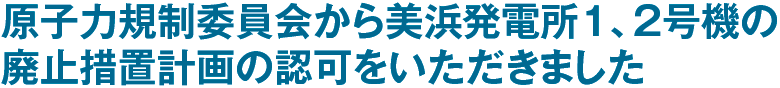 原子力規制委員会から美浜発電所１、２号機の廃止措置計画の認可をいただきました
