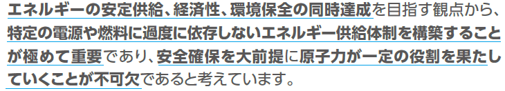 エネルギーの安定供給、経済性、環境保全の同時達成を目指す観点から、特定の電源や燃料に過度に依存しないエネルギー供給体制を構築することが極めて重要であり、安全確保を大前提に原子力が一定の役割を果たしていくことが不可欠であると考えています。