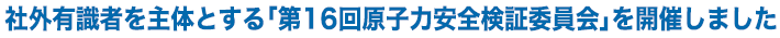 社外有識者を主体とする「第16回原子力安全検証委員会」を開催しました