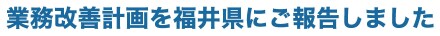 業務改善計画を福井県にご報告しました