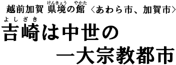 越前加賀 県境（けんきょう）の館（やかた）〈あわら市、加賀市〉　吉崎（よしざき）は中世の一大宗教都市