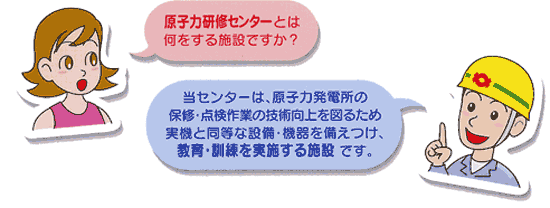 女性：原子力研修センターとは何をする施設ですか？　社員：当センターは、原子力発電所の保修・点検作業の技術向上を図るため実機と同等な設備・機器を備えつけ、教育・訓練を実施する施設です。