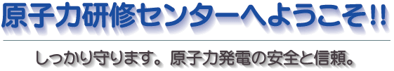 原子力研修センターへようこそ!!しっかり守ります。原子力発電の安全と信頼