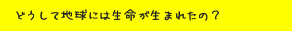 どうして地球には生命が生まれたの？