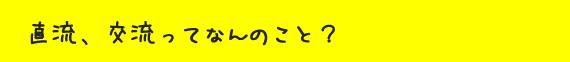 直流、交流ってなんのこと?