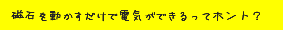 磁石を動かすだけで電気ができるってホント？