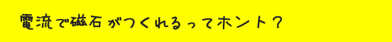 電流で磁石がつくれるってホント？