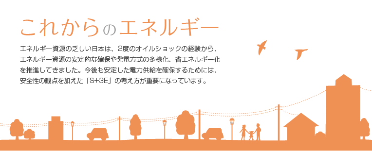 これからのエネルギー：エネルギー資源の乏しい日本は、2度のオイルショックの経験から、エネルギー資源の安定的な確保や発電方式の多様化、省エネルギー化を推進してきました。今後も安定した電力供給を確保するためには、安全性の観点を加えた「S+3E」の考え方が重要になっています。