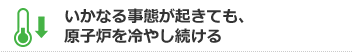 いかなる自体が起きても、原子炉を冷やし続ける