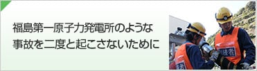 福島第一原子力発電所のような事故を二度と起こさないために