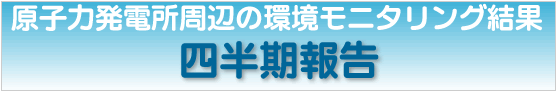 原子力発電所周辺の環境モニタリング結果　四半期報告