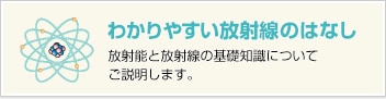 わかりやすい放射線のはなし　放射能と放射線の基礎知識についてご説明します。