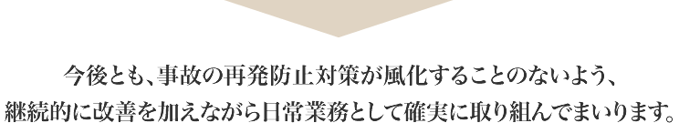 今後とも、事故の再発防止対策が風化することのないよう、継続的に改善を加えながら日常業務として確実に取り組んでまいります。