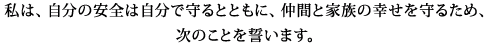 私は、自分の安全は自分で守るとともに、仲間と家族の幸せを守るため、次のことを誓います。