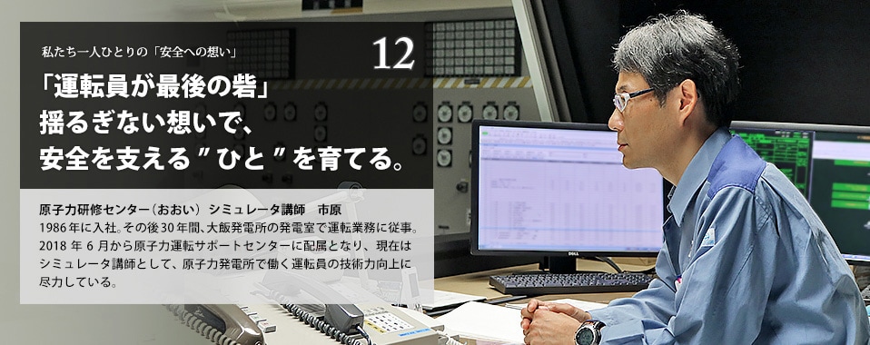 「運転員が最後の砦」揺るぎない想いで、安全を支える”ひと”を育てる。　原子力研修センター（おおい）　シミュレータ講師　市原