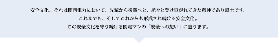 安全文化。それは関西電力において、一人ひとりが常に安全を心がけることによって、先輩から後輩へと、脈々と受け継がれてきた精神であり風土です。これまでも、そしてこれからも形成され続ける安全文化―。この安全文化を守り続ける関電マンの「安全への想い」に迫ります。 安全文化。それは関西電力において、一人ひとりが常に安全を心がけることによって、先輩から後輩へと、脈々と受け継がれてきた精神であり風土です。これまでも、そしてこれからも形成され続ける安全文化―。この安全文化を守り続ける関電マンの「安全への想い」に迫ります。