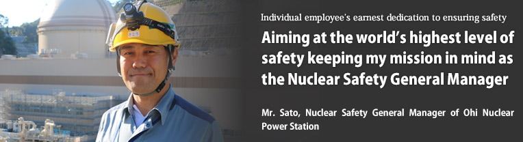 Aiming at the world's highest level of safety keeping my mission in mind as the Nuclear Safety General Manager／Mr. Sato, Nuclear Safety General Manager of Ohi Nuclear Power Station