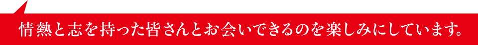 情熱と志を持った皆さんとお会いできるのを楽しみにしています。