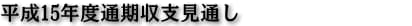 平成15年度通期収支見通し