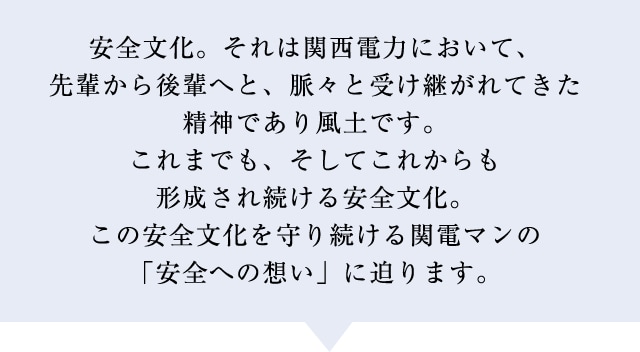 安全文化。それは関西電力において、先輩から後輩へと、脈々と受け継がれてきた精神であり風土です。これまでも、そしてこれからも形成され続ける安全文化。この安全文化を守り続ける関電マンの「安全への想い」に迫ります。